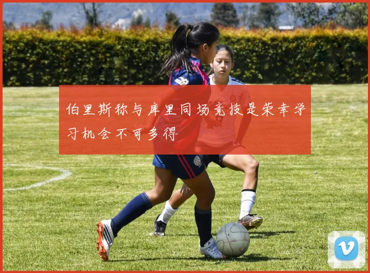 伯里斯称与库里同场竞技是荣幸学习机会不可多得