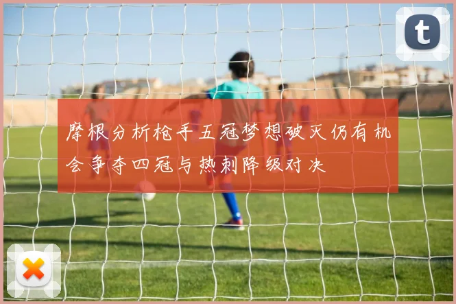 摩根分析枪手五冠梦想破灭仍有机会争夺四冠与热刺降级对决