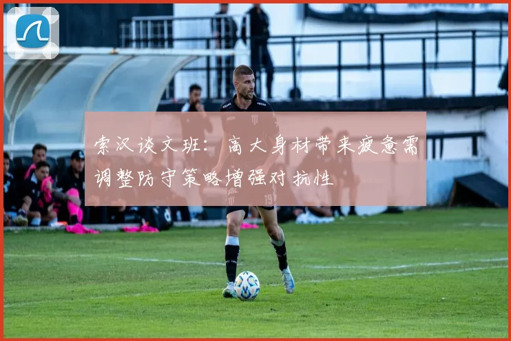 索汉谈文班：高大身材带来疲惫需调整防守策略增强对抗性