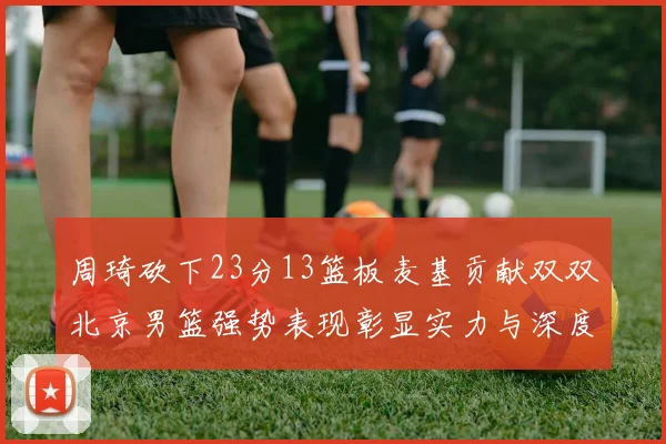 周琦砍下23分13篮板麦基贡献双双北京男篮强势表现彰显实力与深度