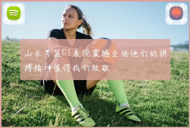 山东男篮G1表现震撼全场他们的拼搏精神值得我们致敬