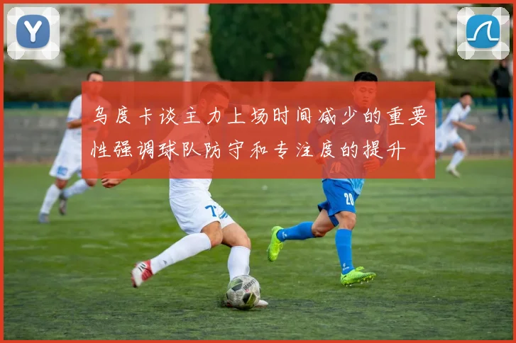 乌度卡谈主力上场时间减少的重要性强调球队防守和专注度的提升