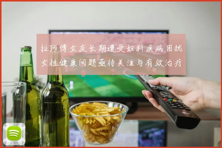 拉师傅女友长期遭受妇科疾病困扰女性健康问题亟待关注与有效治疗方案
