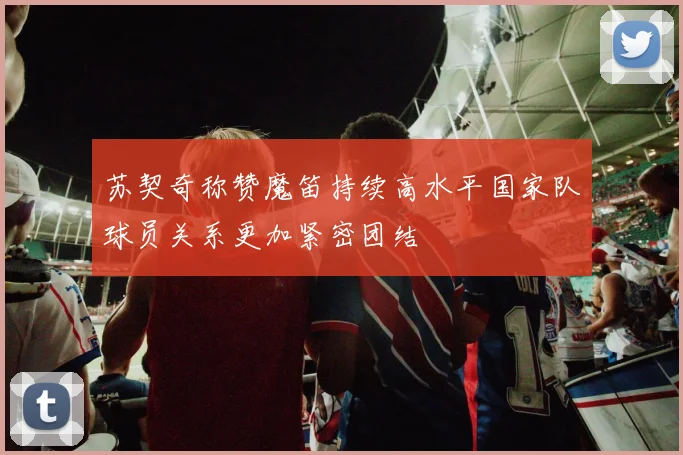 苏契奇称赞魔笛持续高水平国家队球员关系更加紧密团结