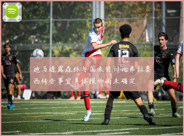 迪马透露森林与国米将讨论弗拉泰西转会事宜具体报价尚未确定