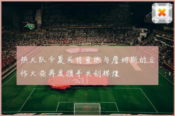 热火队今夏或将重燃与詹姆斯的合作火花再度携手共创辉煌