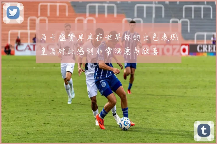 马卡盛赞库库在世界杯的出色表现皇马对此感到非常满意与欣喜