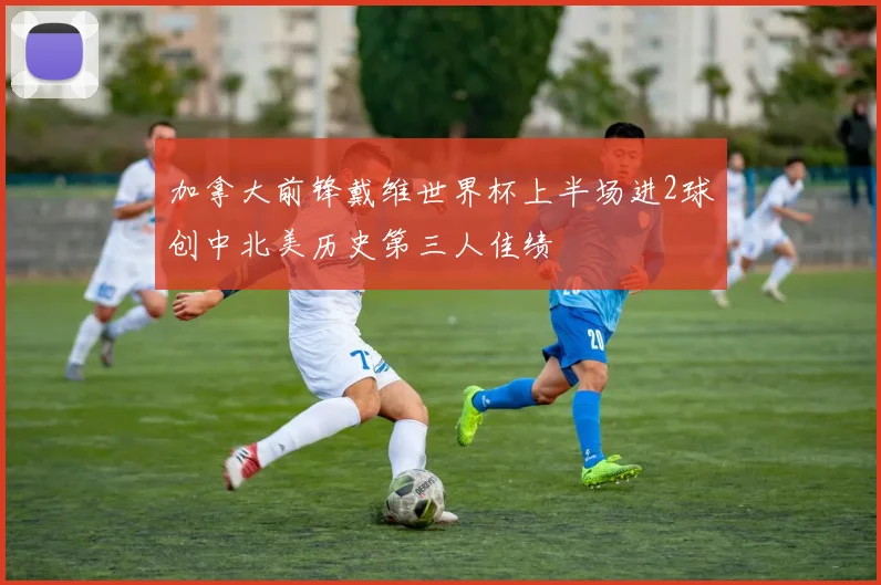 加拿大前锋戴维世界杯上半场进2球创中北美历史第三人佳绩