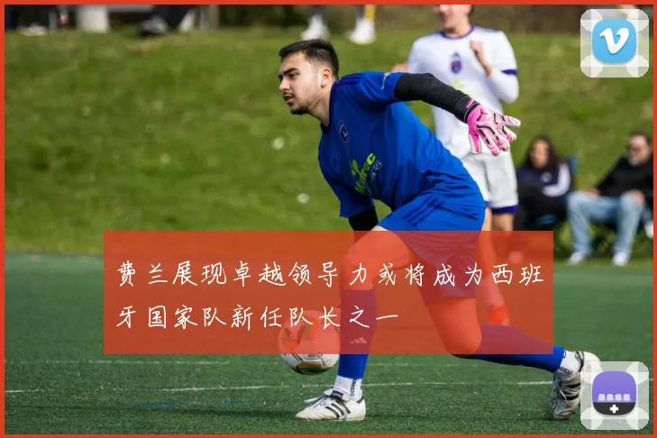 费兰展现卓越领导力或将成为西班牙国家队新任队长之一