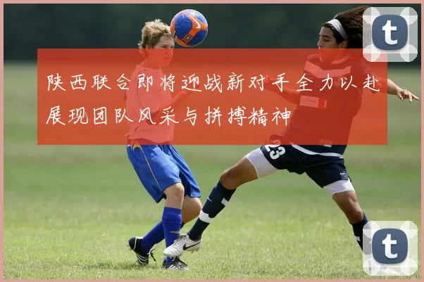 陕西联合即将迎战新对手全力以赴展现团队风采与拼搏精神