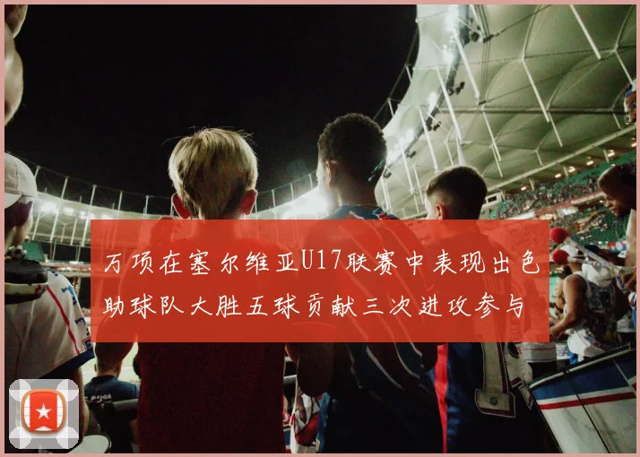 万项在塞尔维亚U17联赛中表现出色助球队大胜五球贡献三次进攻参与