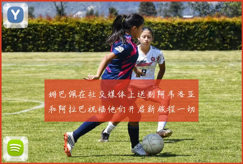 姆巴佩在社交媒体上送别阿韦洛亚和阿拉巴祝福他们开启新旅程一切顺利