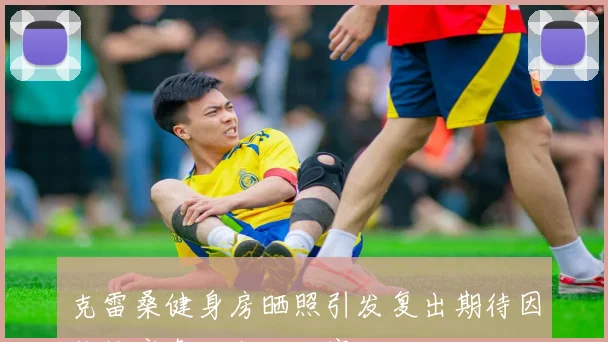 克雷桑健身房晒照引发复出期待因伤缺席泰山上轮联赛