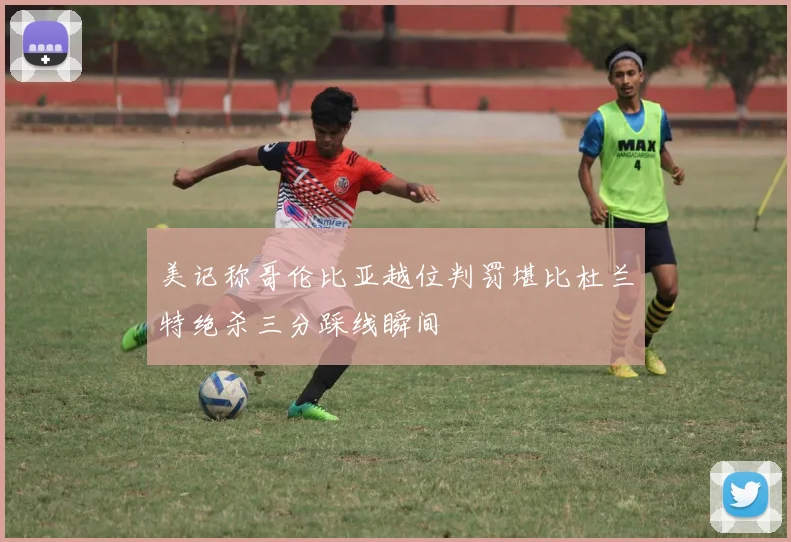 美记称哥伦比亚越位判罚堪比杜兰特绝杀三分踩线瞬间