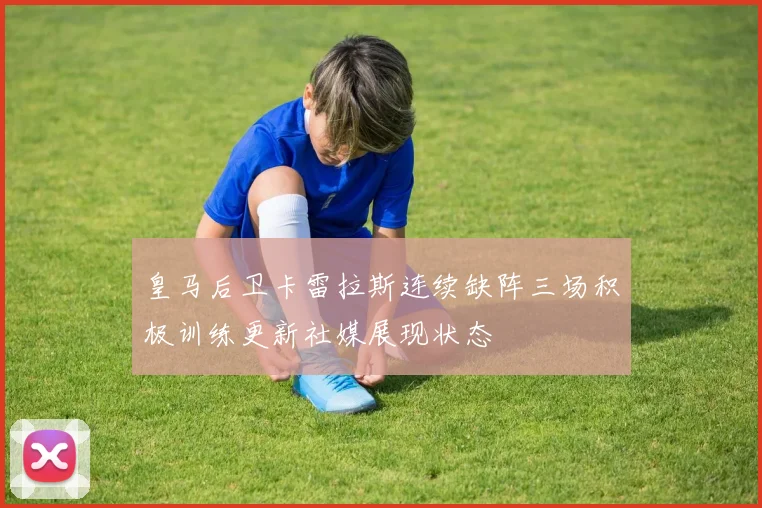 皇马后卫卡雷拉斯连续缺阵三场积极训练更新社媒展现状态