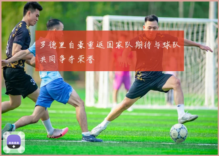 罗德里自豪重返国家队期待与球队共同争夺荣誉