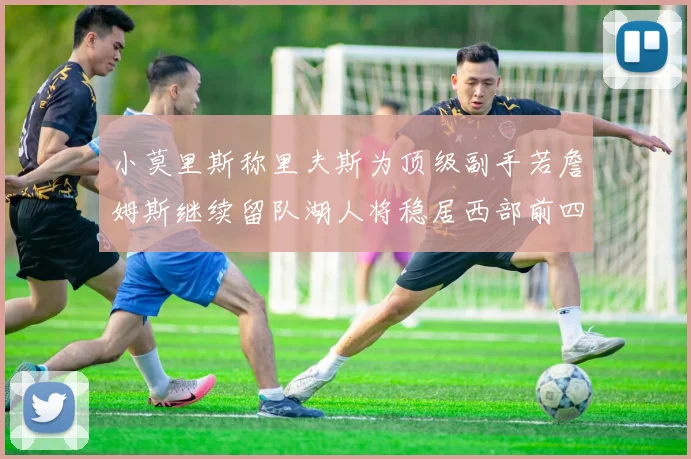 小莫里斯称里夫斯为顶级副手若詹姆斯继续留队湖人将稳居西部前四