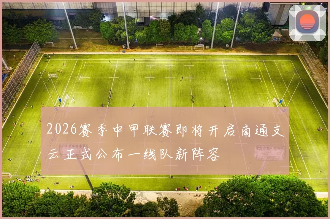 2026赛季中甲联赛即将开启南通支云正式公布一线队新阵容