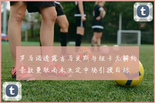 罗马诺透露吉马良斯与纽卡无解约条款曼联尚未决定中场引援目标