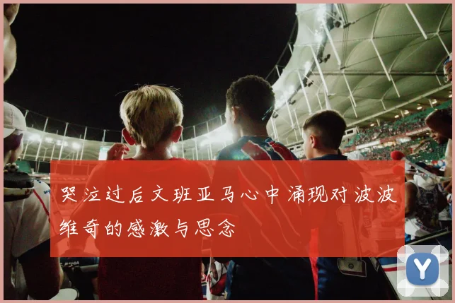 哭泣过后文班亚马心中涌现对波波维奇的感激与思念