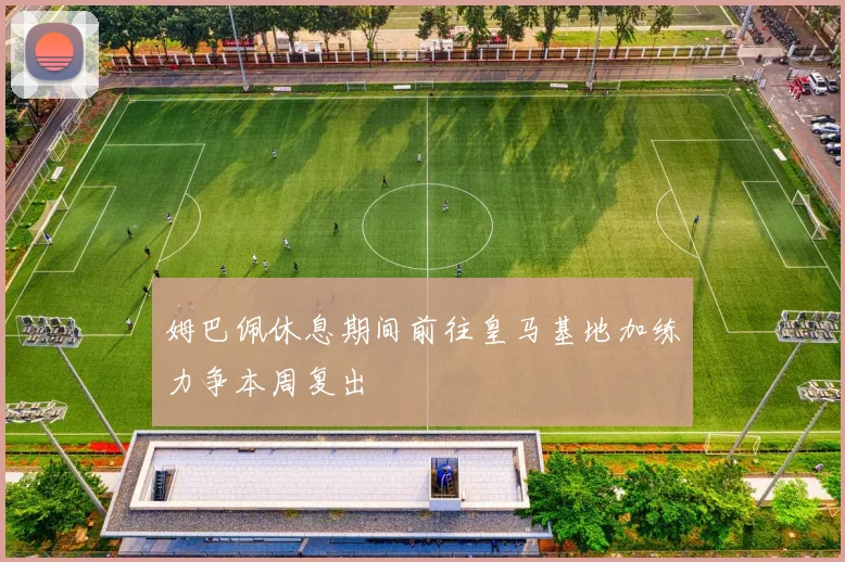 姆巴佩休息期间前往皇马基地加练力争本周复出