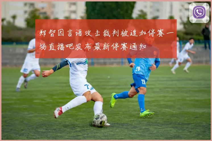 郑智因言语攻击裁判被追加停赛一场直播吧发布最新停赛通知