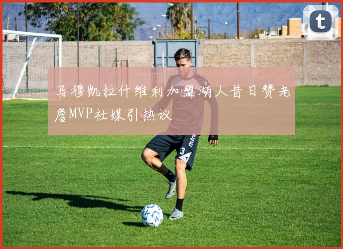 马穆凯拉什维利加盟湖人昔日赞老詹MVP社媒引热议