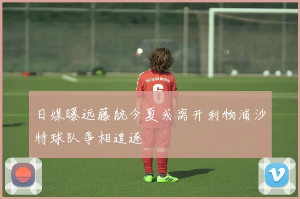 日媒曝远藤航今夏或离开利物浦沙特球队争相追逐