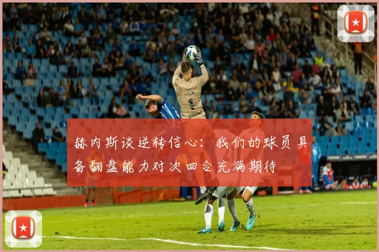 赫内斯谈逆转信心：我们的球员具备翻盘能力对次回合充满期待