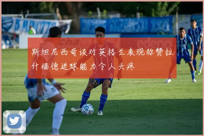 斯坦尼西奇谈对英格兰表现称赞拉什福德进球能力令人头疼