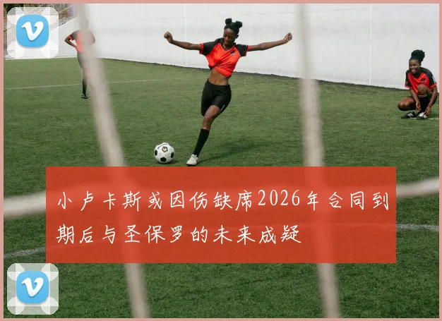 小卢卡斯或因伤缺席2026年合同到期后与圣保罗的未来成疑