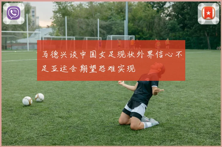 马德兴谈中国女足现状外界信心不足亚运会期望恐难实现