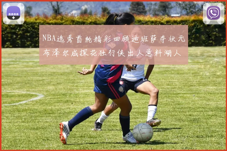 NBA选秀首轮精彩回顾迪班萨夺状元布泽尔成探花独行侠出人意料湖人选中潜力新星